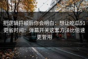 把逻辑捋顺后你会明白：想让吃瓜51更省时间：弹幕开关这套方法比倍速更管用