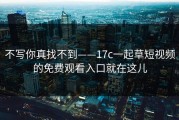 不写你真找不到——17c一起草短视频的免费观看入口就在这儿