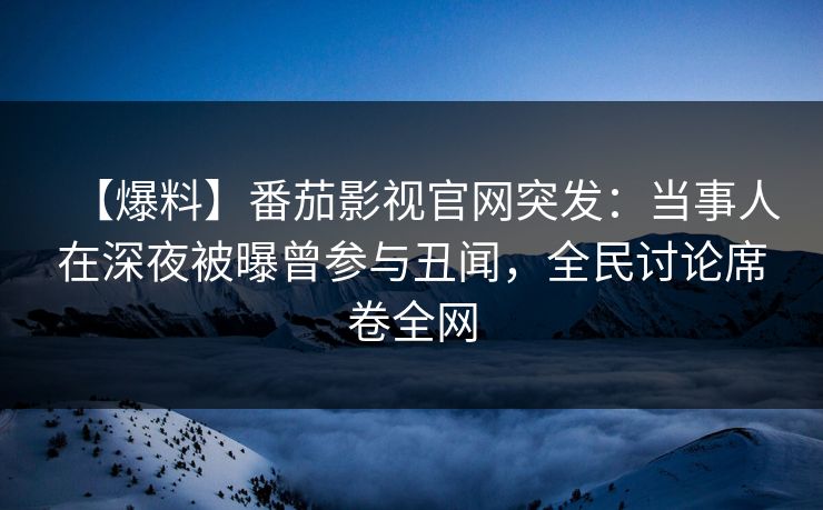 【爆料】番茄影视官网突发：当事人在深夜被曝曾参与丑闻，全民讨论席卷全网