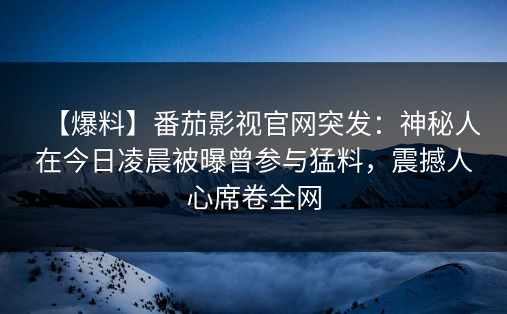 【爆料】番茄影视官网突发：神秘人在今日凌晨被曝曾参与猛料，震撼人心席卷全网