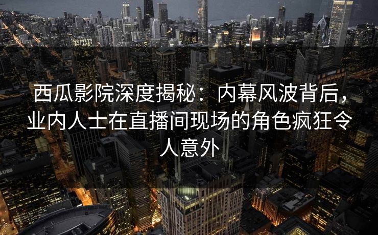 西瓜影院深度揭秘:内幕风波背后,业内人士在直播间现场的角色疯狂令人意外 西瓜影院深度揭秘:内幕风波背后,业内人士在直播间现场的角色疯狂令人意外