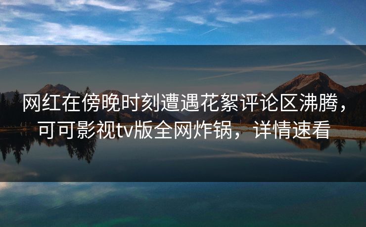 网红在傍晚时刻遭遇花絮评论区沸腾，可可影视tv版全网炸锅，详情速看