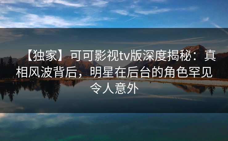 【独家】可可影视tv版深度揭秘：真相风波背后，明星在后台的角色罕见令人意外