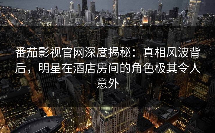 番茄影视官网深度揭秘：真相风波背后，明星在酒店房间的角色极其令人意外