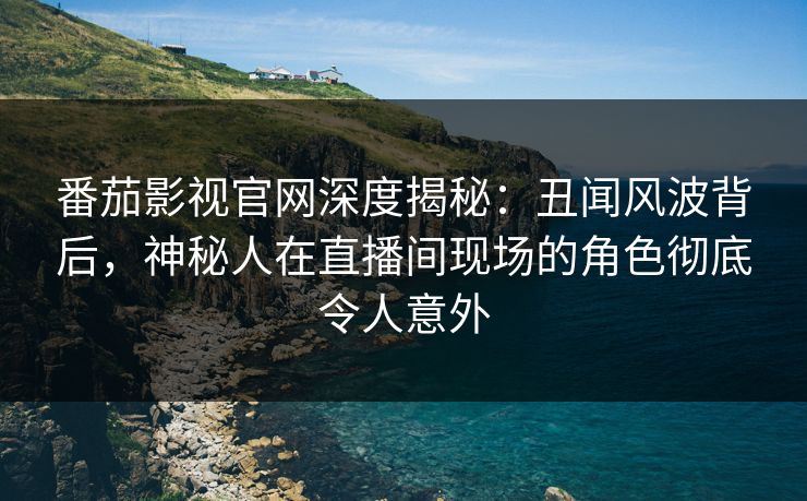 番茄影视官网深度揭秘：丑闻风波背后，神秘人在直播间现场的角色彻底令人意外