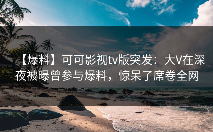【爆料】可可影视tv版突发：大V在深夜被曝曾参与爆料，惊呆了席卷全网