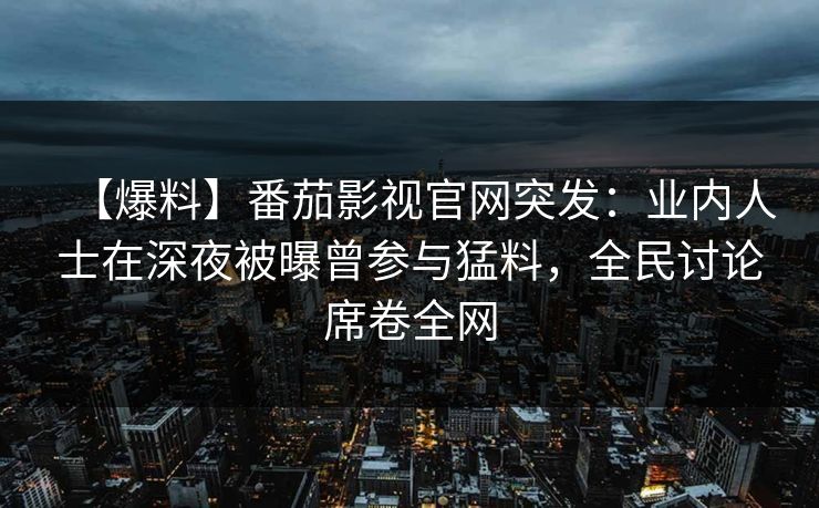 【爆料】番茄影视官网突发：业内人士在深夜被曝曾参与猛料，全民讨论席卷全网