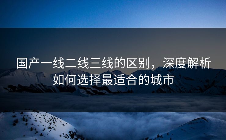 国产一线二线三线的区别，深度解析如何选择最适合的城市