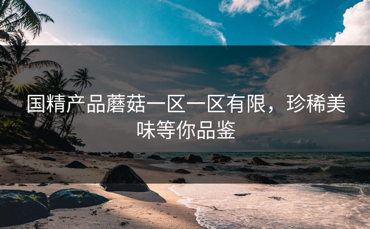 国精产品蘑菇一区一区有限，珍稀美味等你品鉴
