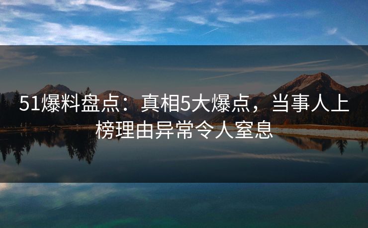 51爆料盘点：真相5大爆点，当事人上榜理由异常令人窒息