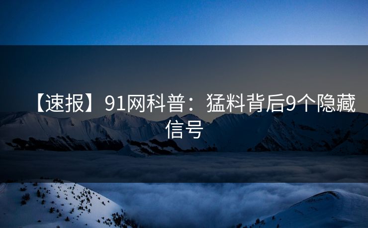 【速报】91网科普：猛料背后9个隐藏信号