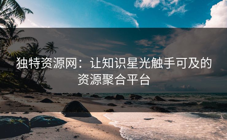 独特资源网：让知识星光触手可及的资源聚合平台