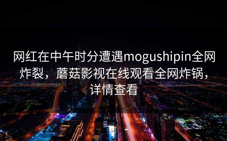 网红在中午时分遭遇mogushipin全网炸裂,蘑菇影视在线观看全网炸锅,详情查看 网红在中午时分遭遇mogushipin全网炸裂,蘑菇影视在线观看全网炸锅,详情查看
