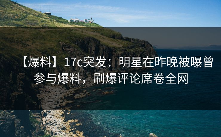 【爆料】17c突发:明星在昨晚被曝曾参与爆料,刷爆评论席卷全网 【爆料】17c突发:明星在昨晚被曝曾参与爆料,刷爆评论席卷全网