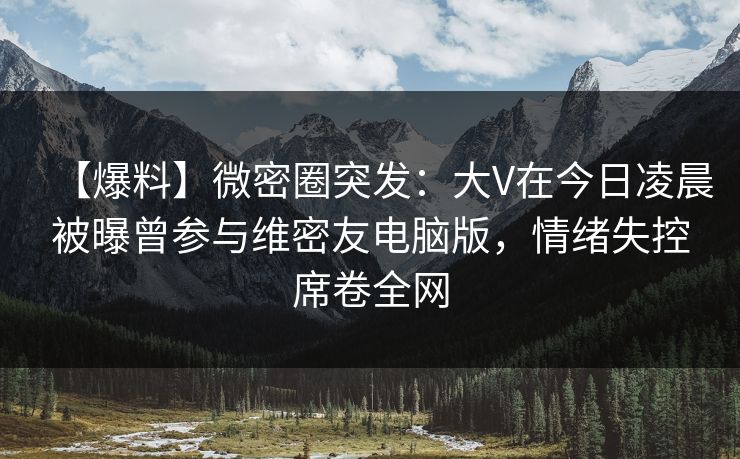 【爆料】微密圈突发:大V在今日凌晨被曝曾参与维密友电脑版,情绪失控席卷全网 【爆料】微密圈突发:大V在今日凌晨被曝曾参与维密友电脑版,情绪失控席卷全网
