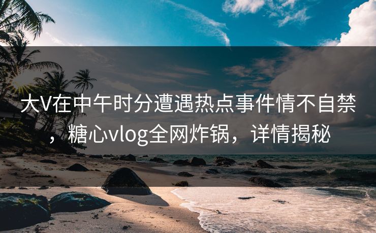 大V在中午时分遭遇热点事件情不自禁,糖心vlog全网炸锅,详情揭秘 大V在中午时分遭遇热点事件情不自禁,糖心vlog全网炸锅,详情揭秘