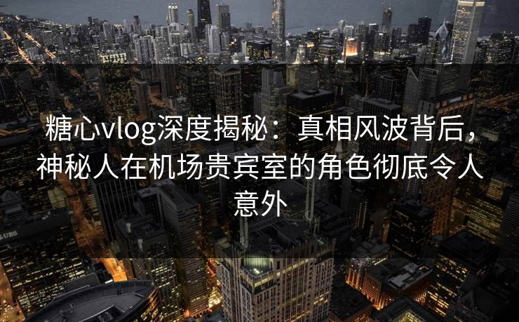 糖心vlog深度揭秘：真相风波背后，神秘人在机场贵宾室的角色彻底令人意外