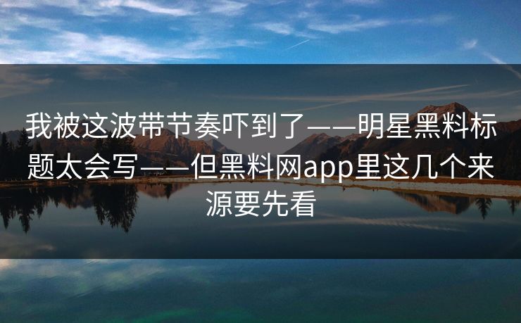 我被这波带节奏吓到了——明星黑料标题太会写——但黑料网app里这几个来源要先看