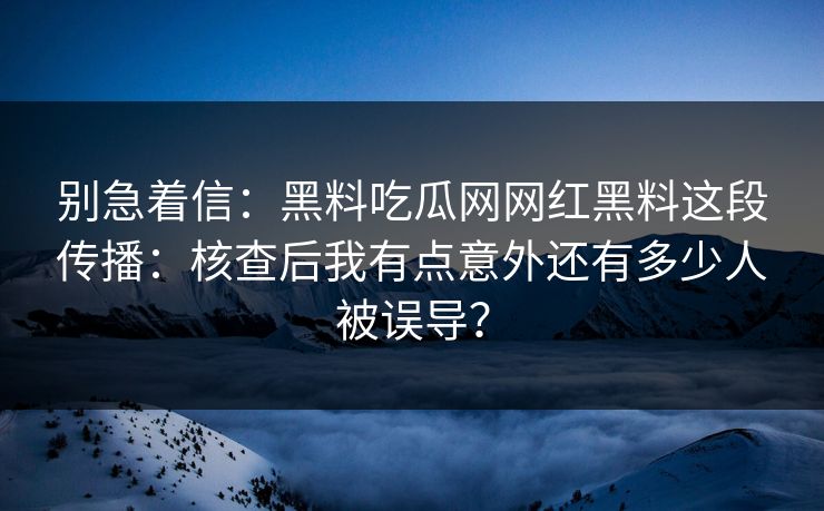 别急着信：黑料吃瓜网网红黑料这段传播：核查后我有点意外还有多少人被误导？