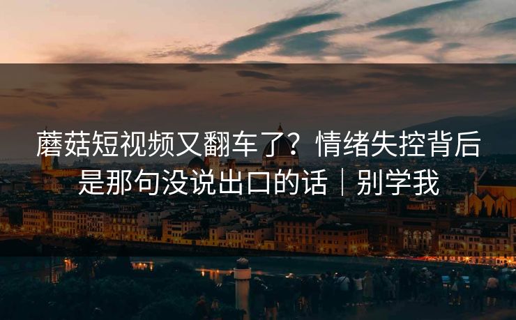 蘑菇短视频又翻车了?情绪失控背后是那句没说出口的话|别学我 蘑菇短视频又翻车了?情绪失控背后是那句没说出口的话|别学我
