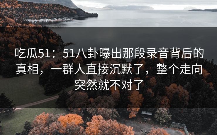 吃瓜51：51八卦曝出那段录音背后的真相，一群人直接沉默了，整个走向突然就不对了