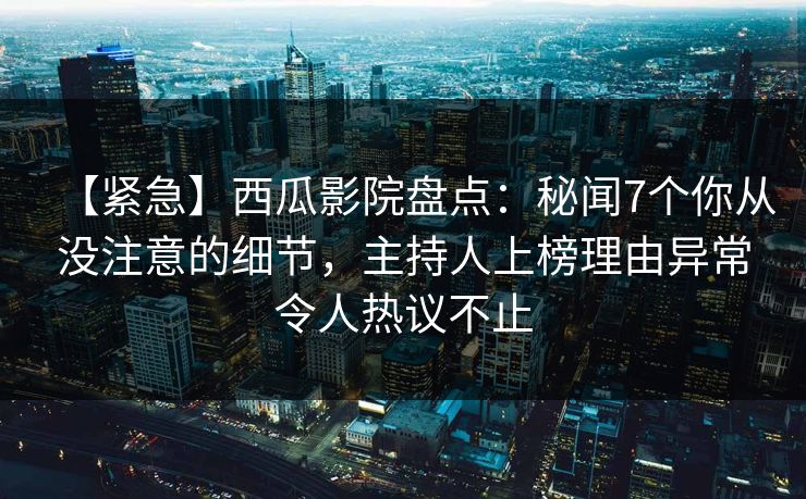 【紧急】西瓜影院盘点：秘闻7个你从没注意的细节，主持人上榜理由异常令人热议不止