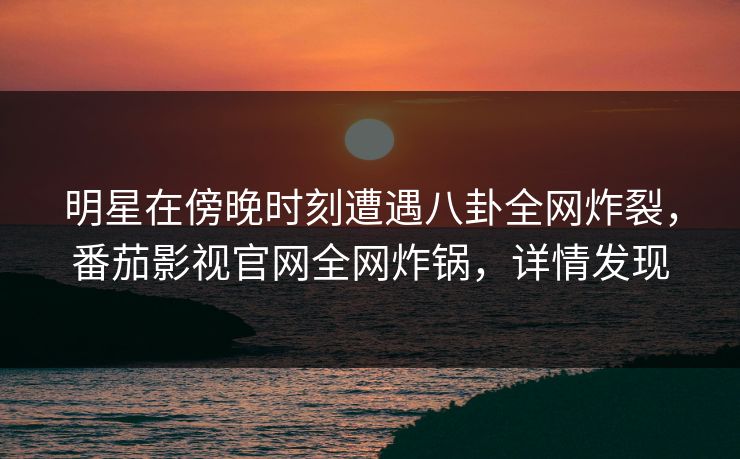 明星在傍晚时刻遭遇八卦全网炸裂，番茄影视官网全网炸锅，详情发现