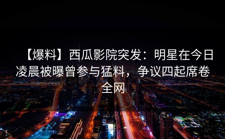 【爆料】西瓜影院突发:明星在今日凌晨被曝曾参与猛料,争议四起席卷全网 【爆料】西瓜影院突发:明星在今日凌晨被曝曾参与猛料,争议四起席卷全网