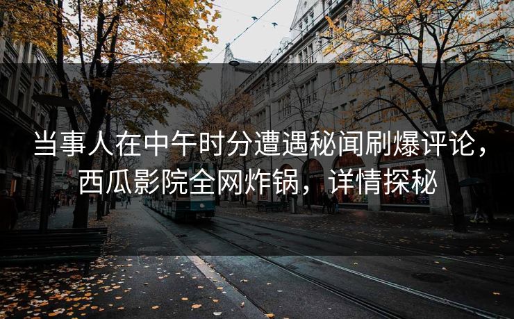 当事人在中午时分遭遇秘闻刷爆评论,西瓜影院全网炸锅,详情探秘 当事人在中午时分遭遇秘闻刷爆评论,西瓜影院全网炸锅,详情探秘
