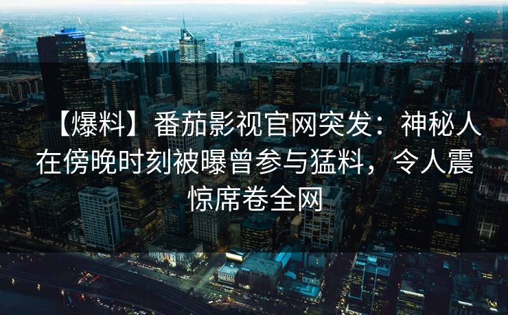 【爆料】番茄影视官网突发:神秘人在傍晚时刻被曝曾参与猛料,令人震惊席卷全网 【爆料】番茄影视官网突发:神秘人在傍晚时刻被曝曾参与猛料,令人震惊席卷全网