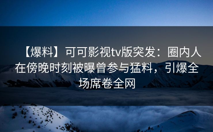 【爆料】可可影视tv版突发：圈内人在傍晚时刻被曝曾参与猛料，引爆全场席卷全网