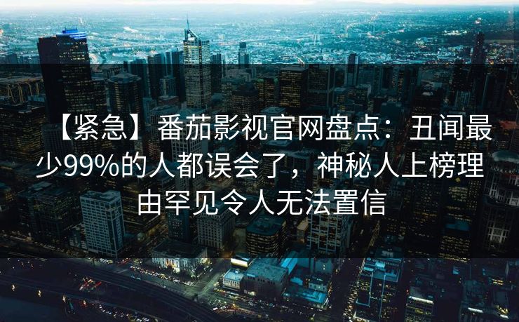 【紧急】番茄影视官网盘点：丑闻最少99%的人都误会了，神秘人上榜理由罕见令人无法置信