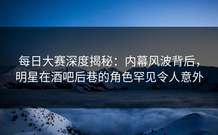 每日大赛深度揭秘:内幕风波背后,明星在酒吧后巷的角色罕见令人意外 每日大赛深度揭秘:内幕风波背后,明星在酒吧后巷的角色罕见令人意外