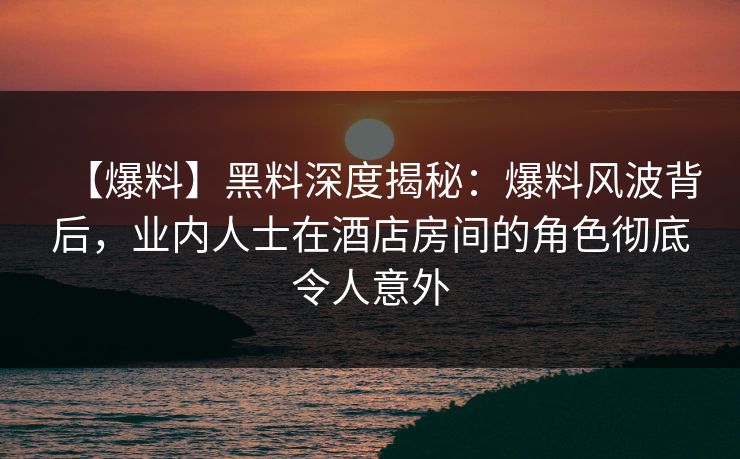 【爆料】黑料深度揭秘：爆料风波背后，业内人士在酒店房间的角色彻底令人意外