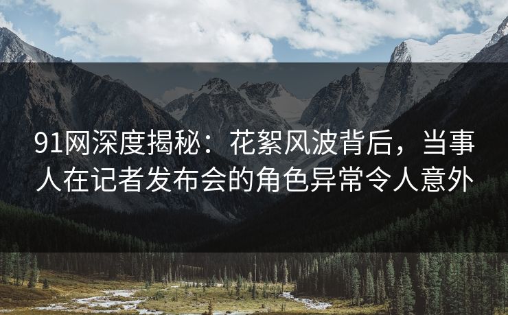91网深度揭秘：花絮风波背后，当事人在记者发布会的角色异常令人意外