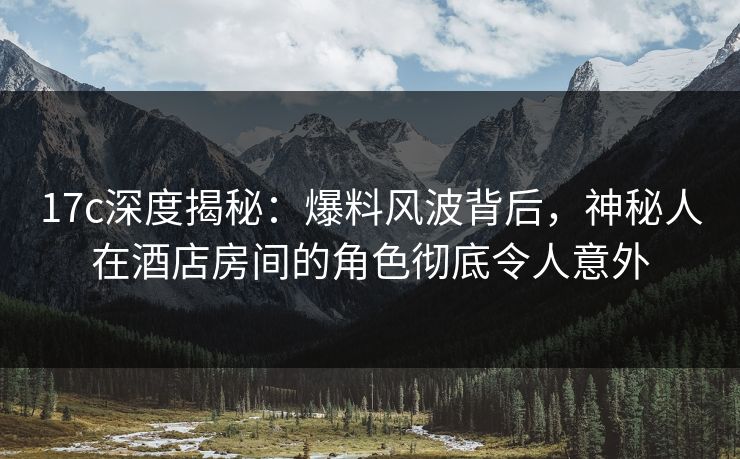 17c深度揭秘:爆料风波背后,神秘人在酒店房间的角色彻底令人意外 17c深度揭秘:爆料风波背后,神秘人在酒店房间的角色彻底令人意外