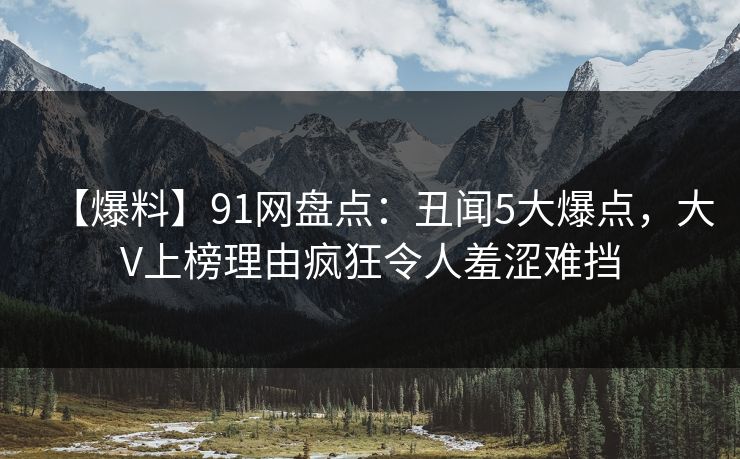 【爆料】91网盘点：丑闻5大爆点，大V上榜理由疯狂令人羞涩难挡