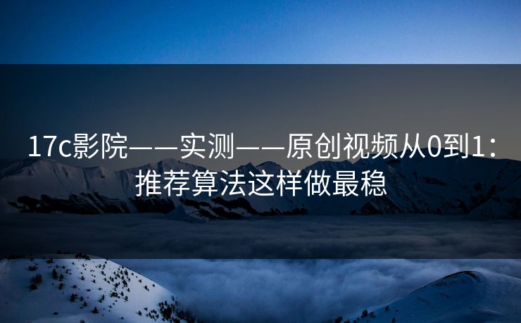 17c影院——实测——原创视频从0到1：推荐算法这样做最稳